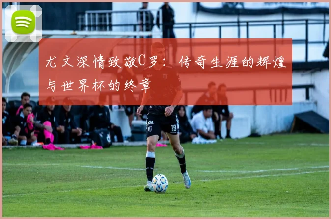 尤文深情致敬C罗：传奇生涯的辉煌与世界杯的终章